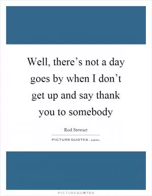 Well, there’s not a day goes by when I don’t get up and say thank you to somebody Picture Quote #1