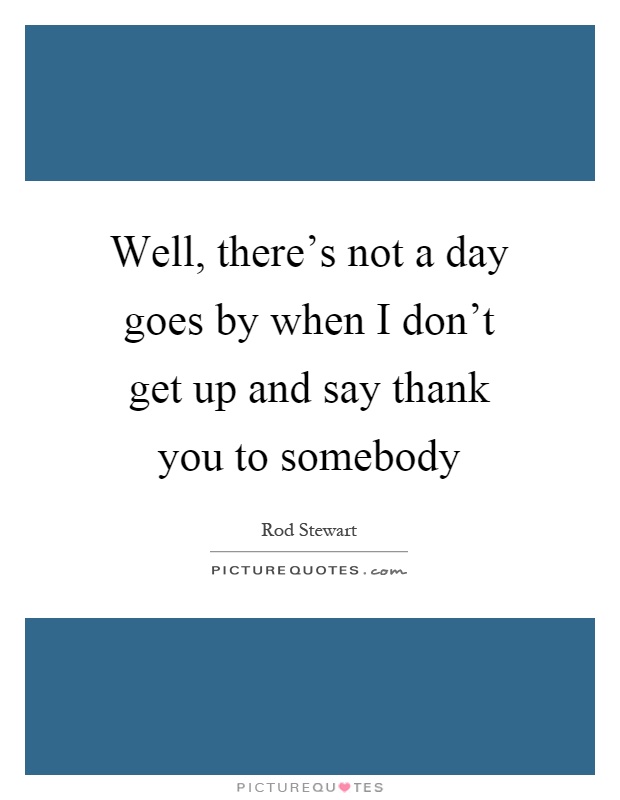 Well, there's not a day goes by when I don't get up and say thank you to somebody Picture Quote #1