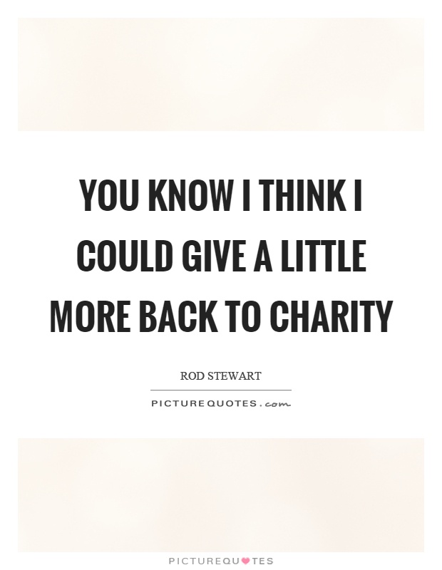 You know I think I could give a little more back to charity Picture Quote #1