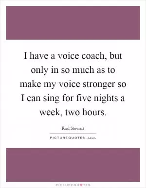 I have a voice coach, but only in so much as to make my voice stronger so I can sing for five nights a week, two hours Picture Quote #1
