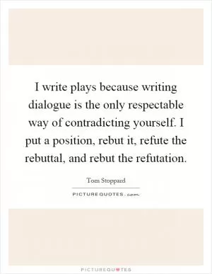 I write plays because writing dialogue is the only respectable way of contradicting yourself. I put a position, rebut it, refute the rebuttal, and rebut the refutation Picture Quote #1