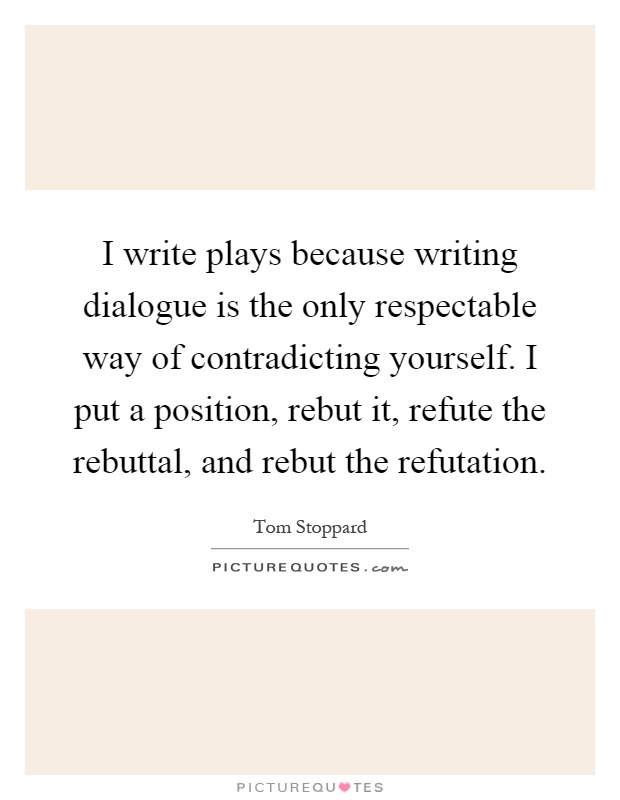 I write plays because writing dialogue is the only respectable way of contradicting yourself. I put a position, rebut it, refute the rebuttal, and rebut the refutation Picture Quote #1