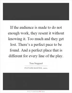 If the audience is made to do not enough work, they resent it without knowing it. Too much and they get lost. There’s a perfect pace to be found. And a perfect place that is different for every line of the play Picture Quote #1