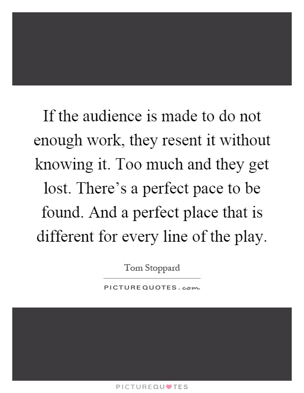 If the audience is made to do not enough work, they resent it without knowing it. Too much and they get lost. There's a perfect pace to be found. And a perfect place that is different for every line of the play Picture Quote #1