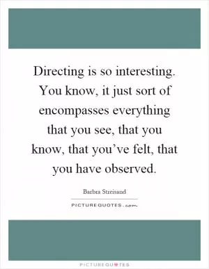 Directing is so interesting. You know, it just sort of encompasses everything that you see, that you know, that you’ve felt, that you have observed Picture Quote #1