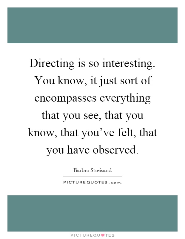 Directing is so interesting. You know, it just sort of encompasses everything that you see, that you know, that you've felt, that you have observed Picture Quote #1