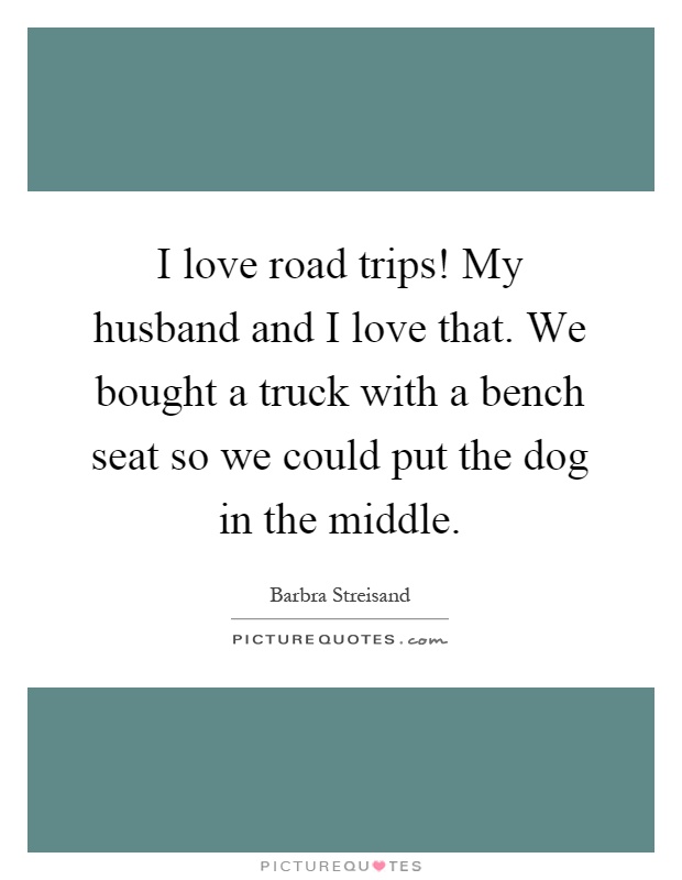 I love road trips! My husband and I love that. We bought a truck with a bench seat so we could put the dog in the middle Picture Quote #1