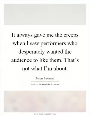 It always gave me the creeps when I saw performers who desperately wanted the audience to like them. That’s not what I’m about Picture Quote #1