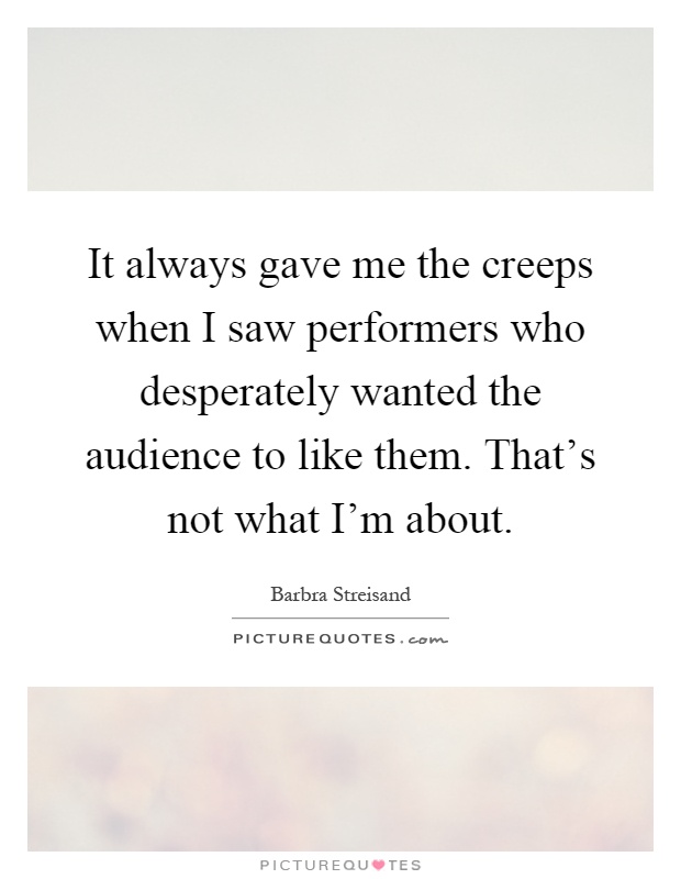 It always gave me the creeps when I saw performers who desperately wanted the audience to like them. That's not what I'm about Picture Quote #1
