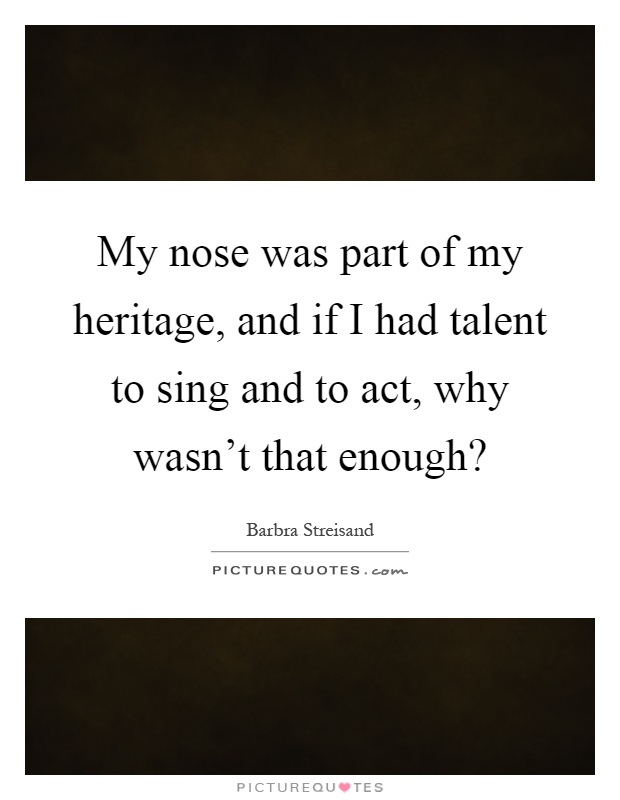 My nose was part of my heritage, and if I had talent to sing and to act, why wasn't that enough? Picture Quote #1