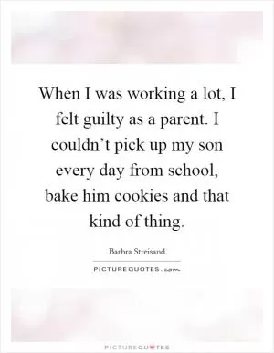 When I was working a lot, I felt guilty as a parent. I couldn’t pick up my son every day from school, bake him cookies and that kind of thing Picture Quote #1