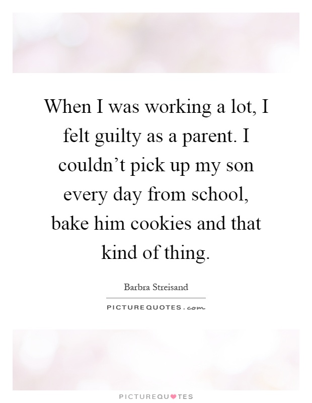 When I was working a lot, I felt guilty as a parent. I couldn't pick up my son every day from school, bake him cookies and that kind of thing Picture Quote #1