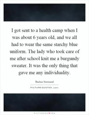 I got sent to a health camp when I was about 6 years old, and we all had to wear the same starchy blue uniform. The lady who took care of me after school knit me a burgundy sweater. It was the only thing that gave me any individuality Picture Quote #1