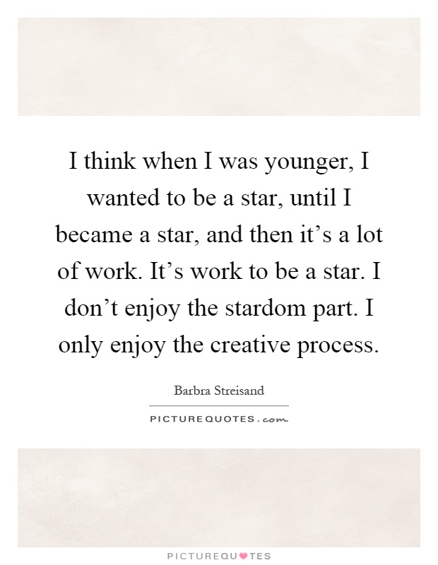 I think when I was younger, I wanted to be a star, until I became a star, and then it's a lot of work. It's work to be a star. I don't enjoy the stardom part. I only enjoy the creative process Picture Quote #1