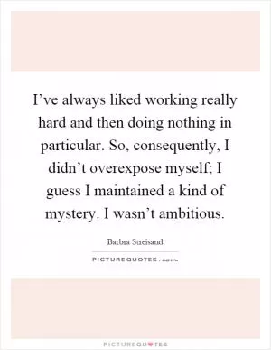 I’ve always liked working really hard and then doing nothing in particular. So, consequently, I didn’t overexpose myself; I guess I maintained a kind of mystery. I wasn’t ambitious Picture Quote #1