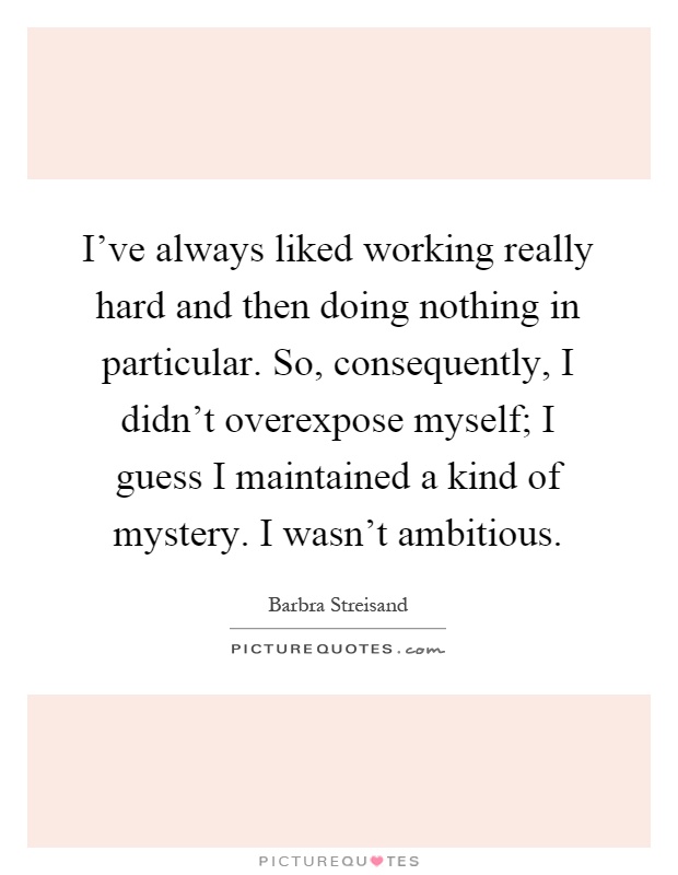I've always liked working really hard and then doing nothing in particular. So, consequently, I didn't overexpose myself; I guess I maintained a kind of mystery. I wasn't ambitious Picture Quote #1