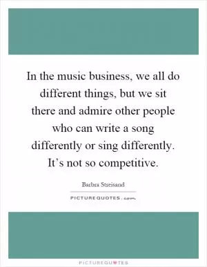 In the music business, we all do different things, but we sit there and admire other people who can write a song differently or sing differently. It’s not so competitive Picture Quote #1
