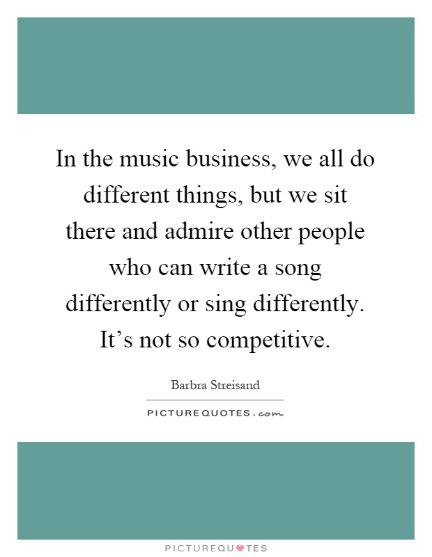 In the music business, we all do different things, but we sit there and admire other people who can write a song differently or sing differently. It's not so competitive Picture Quote #1