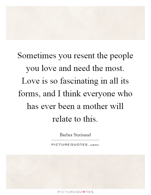 Sometimes you resent the people you love and need the most. Love is so fascinating in all its forms, and I think everyone who has ever been a mother will relate to this Picture Quote #1