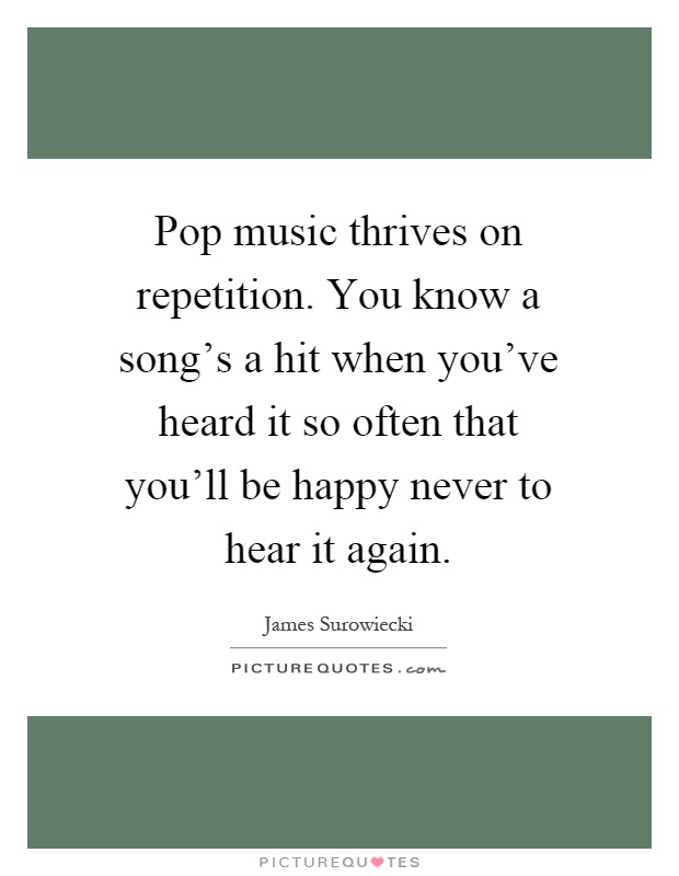 Pop music thrives on repetition. You know a song's a hit when you've heard it so often that you'll be happy never to hear it again Picture Quote #1