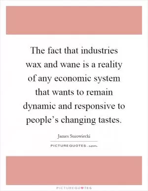 The fact that industries wax and wane is a reality of any economic system that wants to remain dynamic and responsive to people’s changing tastes Picture Quote #1