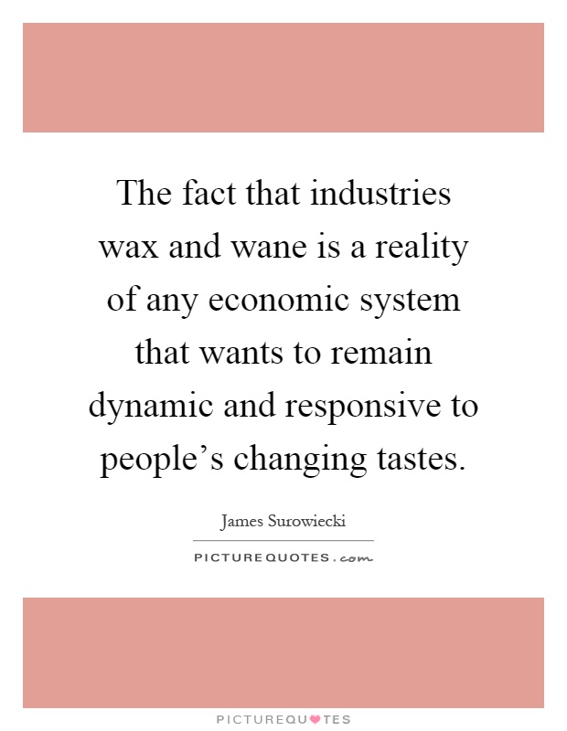 The fact that industries wax and wane is a reality of any economic system that wants to remain dynamic and responsive to people's changing tastes Picture Quote #1