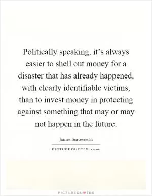 Politically speaking, it’s always easier to shell out money for a disaster that has already happened, with clearly identifiable victims, than to invest money in protecting against something that may or may not happen in the future Picture Quote #1