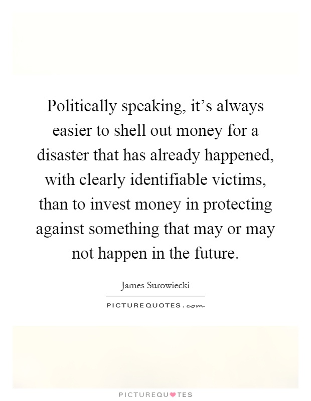 Politically speaking, it's always easier to shell out money for a disaster that has already happened, with clearly identifiable victims, than to invest money in protecting against something that may or may not happen in the future Picture Quote #1