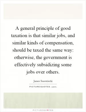 A general principle of good taxation is that similar jobs, and similar kinds of compensation, should be taxed the same way: otherwise, the government is effectively subsidizing some jobs over others Picture Quote #1