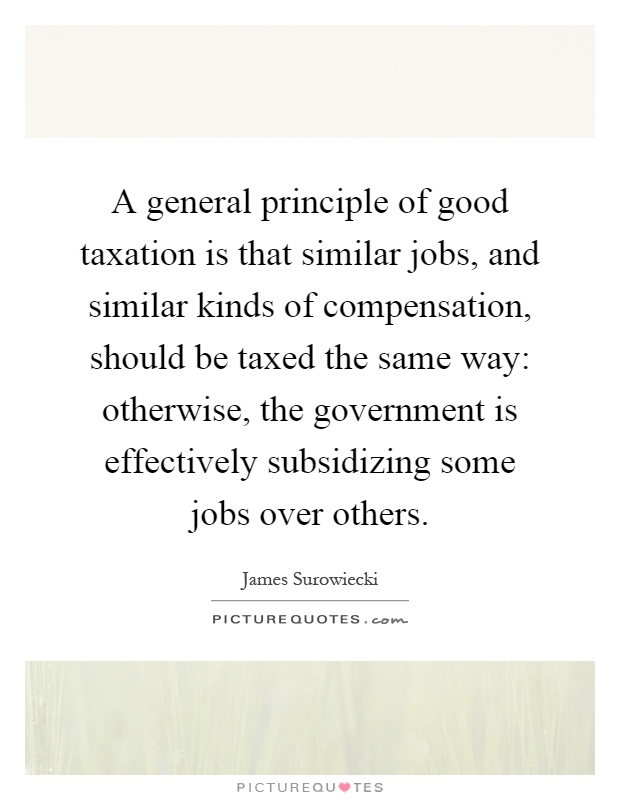 A general principle of good taxation is that similar jobs, and similar kinds of compensation, should be taxed the same way: otherwise, the government is effectively subsidizing some jobs over others Picture Quote #1