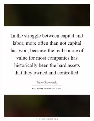 In the struggle between capital and labor, more often than not capital has won, because the real source of value for most companies has historically been the hard assets that they owned and controlled Picture Quote #1
