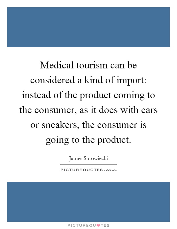 Medical tourism can be considered a kind of import: instead of the product coming to the consumer, as it does with cars or sneakers, the consumer is going to the product Picture Quote #1