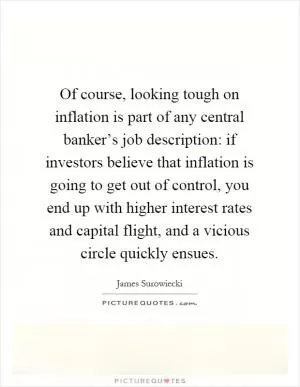 Of course, looking tough on inflation is part of any central banker’s job description: if investors believe that inflation is going to get out of control, you end up with higher interest rates and capital flight, and a vicious circle quickly ensues Picture Quote #1