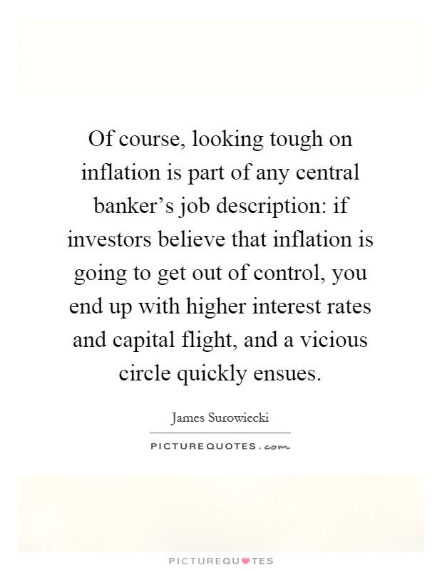 Of course, looking tough on inflation is part of any central banker's job description: if investors believe that inflation is going to get out of control, you end up with higher interest rates and capital flight, and a vicious circle quickly ensues Picture Quote #1