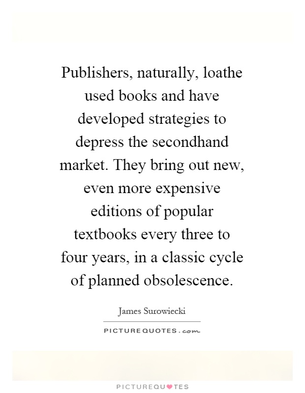 Publishers, naturally, loathe used books and have developed strategies to depress the secondhand market. They bring out new, even more expensive editions of popular textbooks every three to four years, in a classic cycle of planned obsolescence Picture Quote #1
