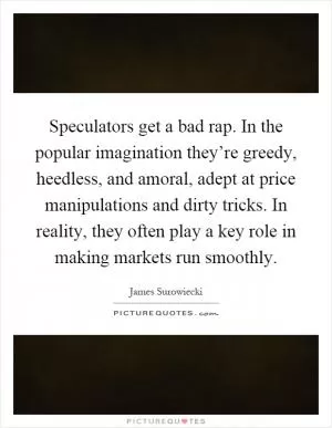 Speculators get a bad rap. In the popular imagination they’re greedy, heedless, and amoral, adept at price manipulations and dirty tricks. In reality, they often play a key role in making markets run smoothly Picture Quote #1
