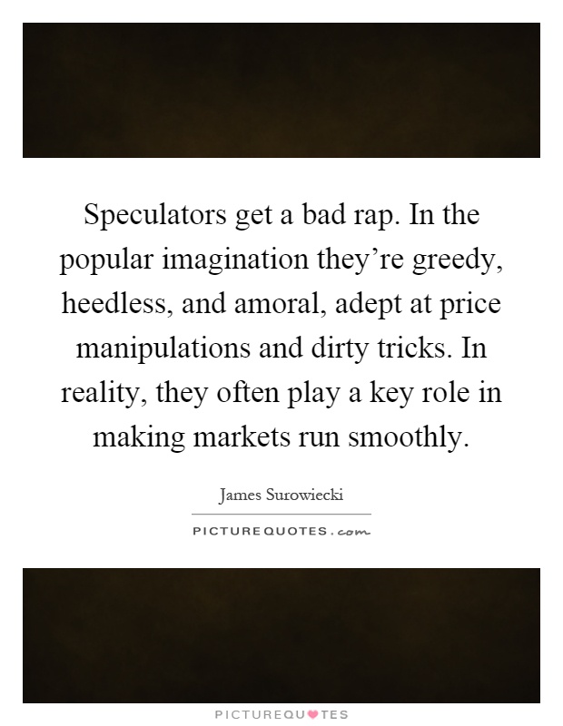 Speculators get a bad rap. In the popular imagination they're greedy, heedless, and amoral, adept at price manipulations and dirty tricks. In reality, they often play a key role in making markets run smoothly Picture Quote #1