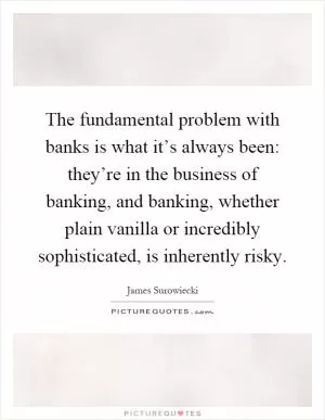 The fundamental problem with banks is what it’s always been: they’re in the business of banking, and banking, whether plain vanilla or incredibly sophisticated, is inherently risky Picture Quote #1