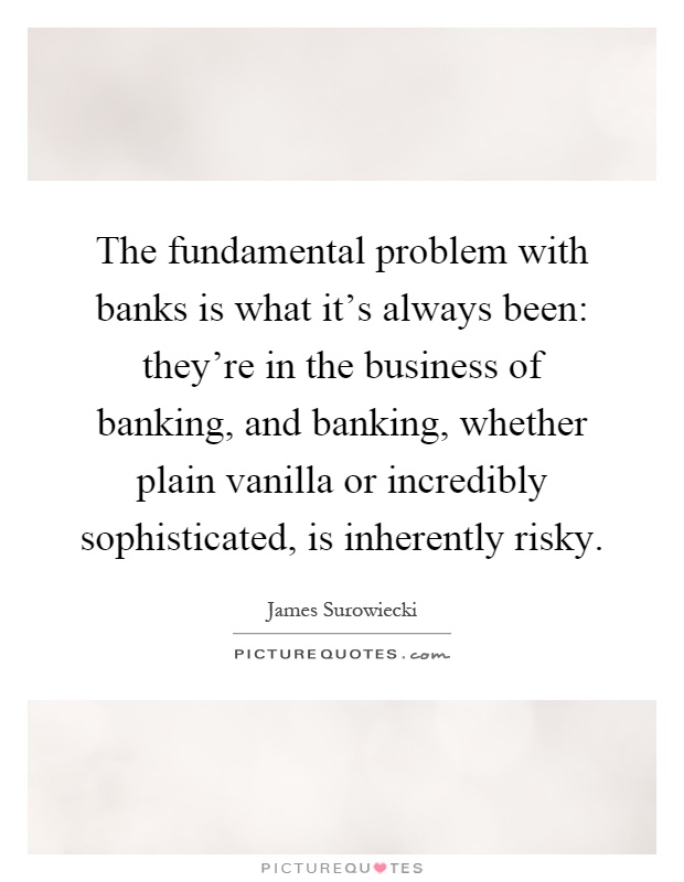 The fundamental problem with banks is what it's always been: they're in the business of banking, and banking, whether plain vanilla or incredibly sophisticated, is inherently risky Picture Quote #1