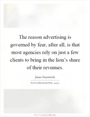 The reason advertising is governed by fear, after all, is that most agencies rely on just a few clients to bring in the lion’s share of their revenues Picture Quote #1