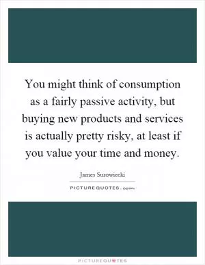 You might think of consumption as a fairly passive activity, but buying new products and services is actually pretty risky, at least if you value your time and money Picture Quote #1