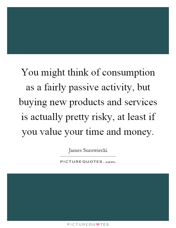 You might think of consumption as a fairly passive activity, but buying new products and services is actually pretty risky, at least if you value your time and money Picture Quote #1