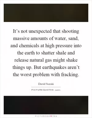 It’s not unexpected that shooting massive amounts of water, sand, and chemicals at high pressure into the earth to shatter shale and release natural gas might shake things up. But earthquakes aren’t the worst problem with fracking Picture Quote #1
