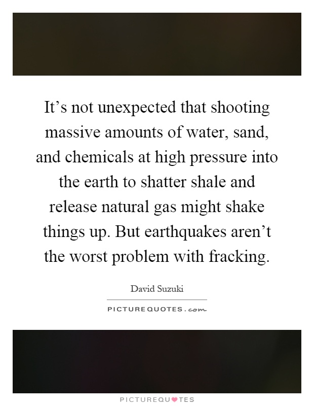 It's not unexpected that shooting massive amounts of water, sand, and chemicals at high pressure into the earth to shatter shale and release natural gas might shake things up. But earthquakes aren't the worst problem with fracking Picture Quote #1
