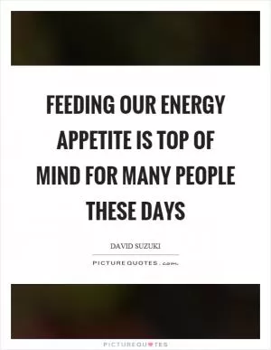 Feeding our energy appetite is top of mind for many people these days Picture Quote #1
