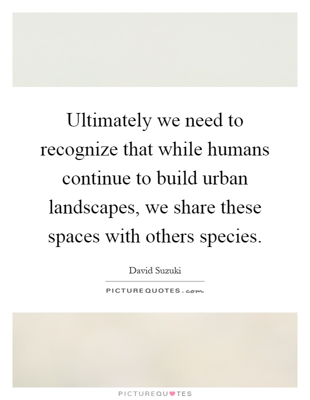 Ultimately we need to recognize that while humans continue to build urban landscapes, we share these spaces with others species Picture Quote #1