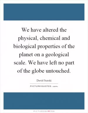 We have altered the physical, chemical and biological properties of the planet on a geological scale. We have left no part of the globe untouched Picture Quote #1