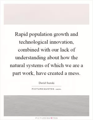 Rapid population growth and technological innovation, combined with our lack of understanding about how the natural systems of which we are a part work, have created a mess Picture Quote #1