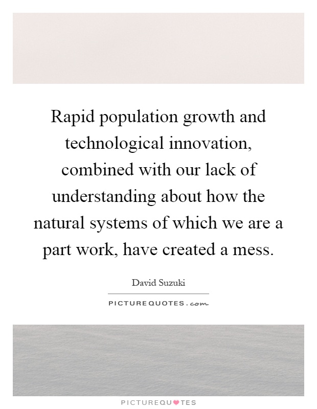 Rapid population growth and technological innovation, combined with our lack of understanding about how the natural systems of which we are a part work, have created a mess Picture Quote #1