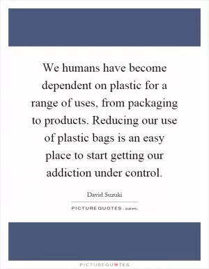 We humans have become dependent on plastic for a range of uses, from packaging to products. Reducing our use of plastic bags is an easy place to start getting our addiction under control Picture Quote #1